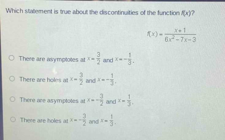 which statement is true about the discontinuities of the function f(x)? f(x) = (x + 1)/(6x² - 7x - 3) there are asymptotes at x = 3/2 and x = -1/3. there are holes at x = 3/2 and x = -1/3. there are asymptotes at x = -3/2 and x = 1/3. there are holes at x = -3/2 and x = 1/3.