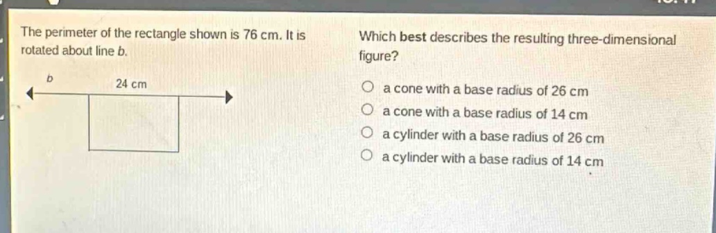 the perimeter of the rectangle shown is 76 cm. it is rotated about line b. which best describes the resulting three - dimensional figure? a cone with a base radius of 26 cm a cone with a base radius of 14 cm a cylinder with a base radius of 26 cm a cylinder with a base radius of 14 cm