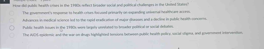 how did public health crises in the 1980s reflect broader social and political challenges in the united states? the governments response to health crises focused primarily on expanding universal healthcare access. advances in medical science led to the rapid eradication of major diseases and a decline in public health concerns. public health issues in the 1980s were largely unrelated to broader political or social debates. the aids epidemic and the war on drugs highlighted tensions between public health policy, social stigma, and government intervention.