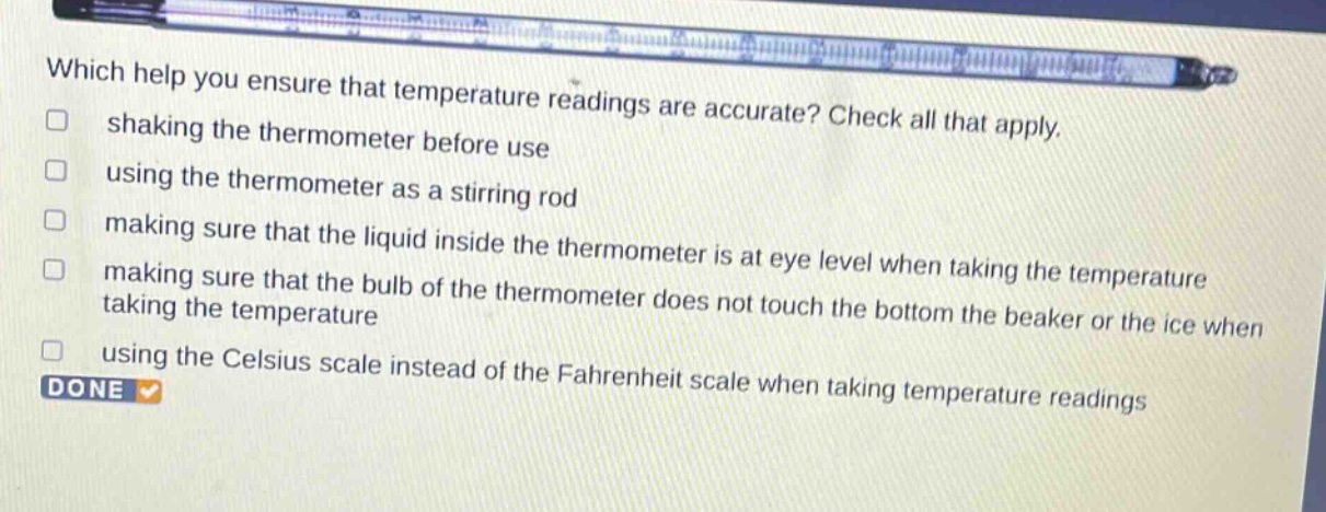 which help you ensure that temperature readings are accurate? check all that apply. shaking the thermometer before use using the thermometer as a stirring rod making sure that the liquid inside the thermometer is at eye level when taking the temperature making sure that the bulb of the thermometer does not touch the bottom the beaker or the ice when taking the temperature using the celsius scale instead of the fahrenheit scale when taking temperature readings done