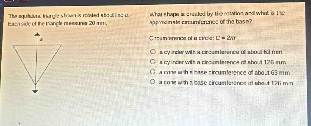 the equilateral triangle shown is rotated about line a. each side of the triangle measures 20 mm. what shape is created by the rotation and what is the approximate circumference of the base? circumference of a circle: c = 2πr a cylinder with a circumference of about 63 mm a cylinder with a circumference of about 126 mm a cone with a base circumference of about 63 mm a cone with a base circumference of about 126 mm