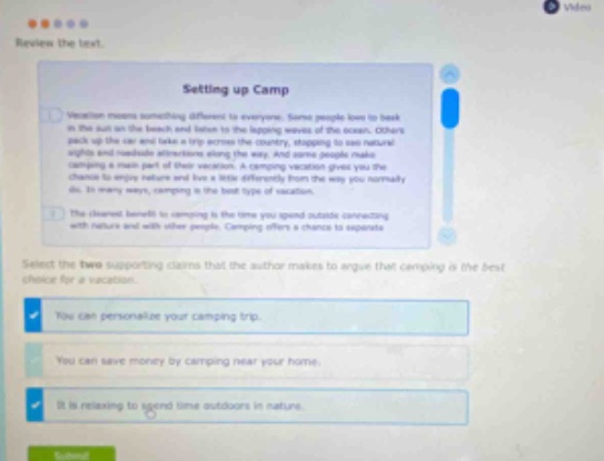 review the text. setting up camp vacation means something different to everyone. some people love to bask in the sun on the beach and listen to the lapping waves of the ocean. others pack up a bike and take a trip across the country, stopping to see natural wonders along the way. for many people, though, camping is a main part of their vacation. a camping vacation gives you the chance to enjoy nature and live a little differently from the way you normally do. in many ways, camping is the best type of vacation. one of the clearest benefits to camping is the time you spend outdoors connecting with nature and with other people. camping offers a chance to unplug that you cant get with other vacations. select the two supporting claims that the author makes to argue that camping is the best choice for a vacation. you can personalize your camping trip. you can save money by camping near your home. it is relaxing to spend time outdoors in nature.