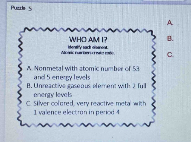 puzzle 5 who am i? identify each element. atomic numbers create code. a. nonmetal with atomic number of 53 and 5 energy levels b. unreactive gaseous element with 2 full energy levels c. silver colored, very reactive metal with 1 valence electron in period 4