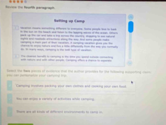 review the fourth paragraph. setting up camp vacation means something different to everyone. some people love to book in the sun on the beach and listen to the lapping waves of the ocean. others pack up the car and take a trip across the country, stopping to see natural sights and roadside attractions along the way. and some people make camping a main part of their vacation. a camping vacation gives you the chance to enjoy nature and live a little differently from the way you normally do. in many ways, camping is the best type of vacation. the closest benefits to camping is the time you spend include connecting with nature and with other people. camping offers a chance to separate select the two pieces of evidence that the author provides for the following supporting claim: you can personalize your camping trip. camping involves packing your own clothes and cooking your own food. you can enjoy a variety of activities while camping. there are all kinds of different environments to camp in.