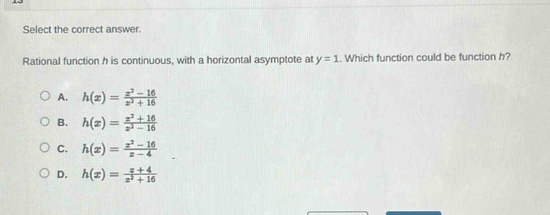 select the correct answer. rational function h is continuous, with a horizontal asymptote at y = 1. which function could be function h? a. h(x)=(x^2 - 16)/(x^2 + 16) b. h(x)=(x^2 + 16)/(x^2 - 16) c. h(x)=(x^2 - 16)/(x - 4) d. h(x)=(x + 4)/(x^2 + 16)