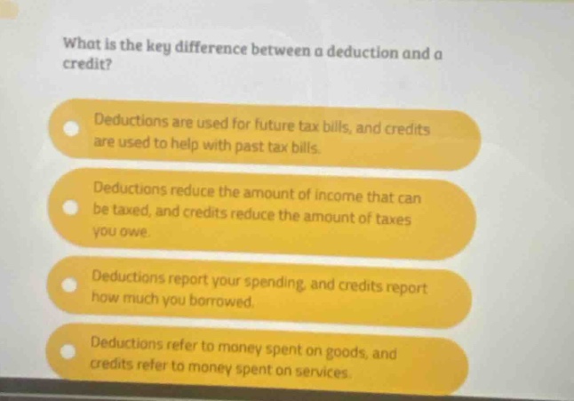 what is the key difference between a deduction and a credit? deductions are used for future tax bills, and credits are used to help with past tax bills. deductions reduce the amount of income that can be taxed, and credits reduce the amount of taxes you owe. deductions report your spending, and credits report how much you borrowed. deductions refer to money spent on goods, and credits refer to money spent on services.