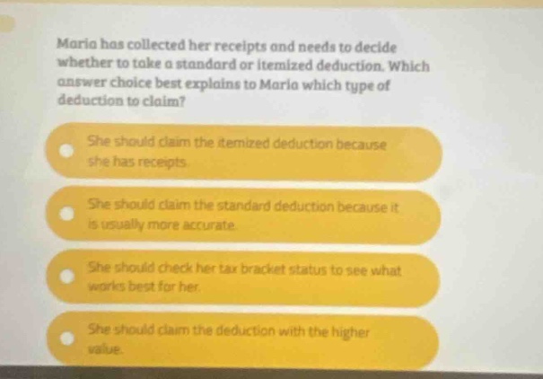 maria has collected her receipts and needs to decide whether to take a standard or itemized deduction. which answer choice best explains to maria which type of deduction to claim? she should claim the itemized deduction because she has receipts. she should claim the standard deduction because it is usually more accurate. she should check her tax bracket status to see what works best for her. she should claim the deduction with the higher value.