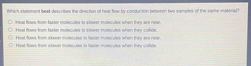 which statement best describes the direction of heat flow by conduction between two samples of the same material? heat flows from faster molecules to slower molecules when they are near. heat flows from faster molecules to slower molecules when they collide. heat flows from slower molecules to faster molecules when they are near. heat flows from slower molecules to faster molecules when they collide.