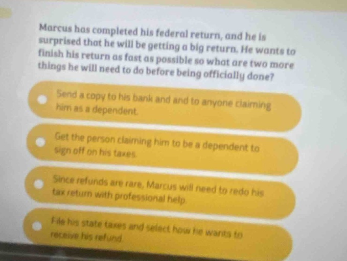 marcus has completed his federal return, and he is surprised that he will be getting a big return. he wants to finish his return as fast as possible so what are two more things he will need to do before being officially done? send a copy to his bank and and to anyone claiming him as a dependent. get the person claiming him to be a dependent to sign off on his taxes. since refunds are rare, marcus will need to redo his tax return with professional help. file his state taxes and select how he wants to receive his refund.