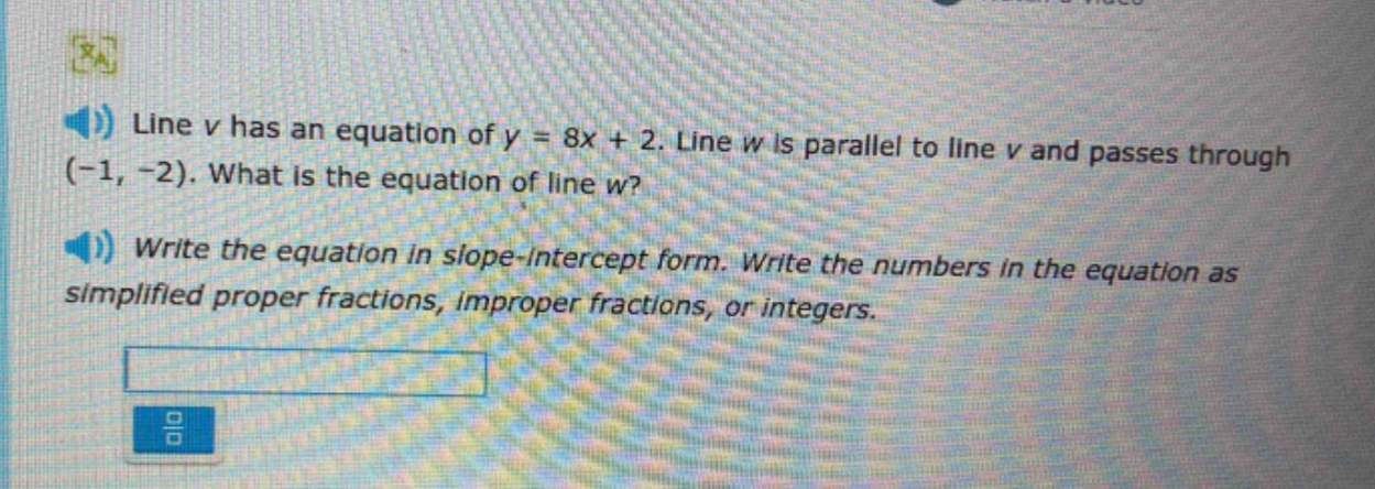 line v has an equation of y = 8x + 2. line w is parallel to line v and passes through (-1, -2). what is the equation of line w? write the equation in slope - intercept form. write the numbers in the equation as simplified proper fractions, improper fractions, or integers.