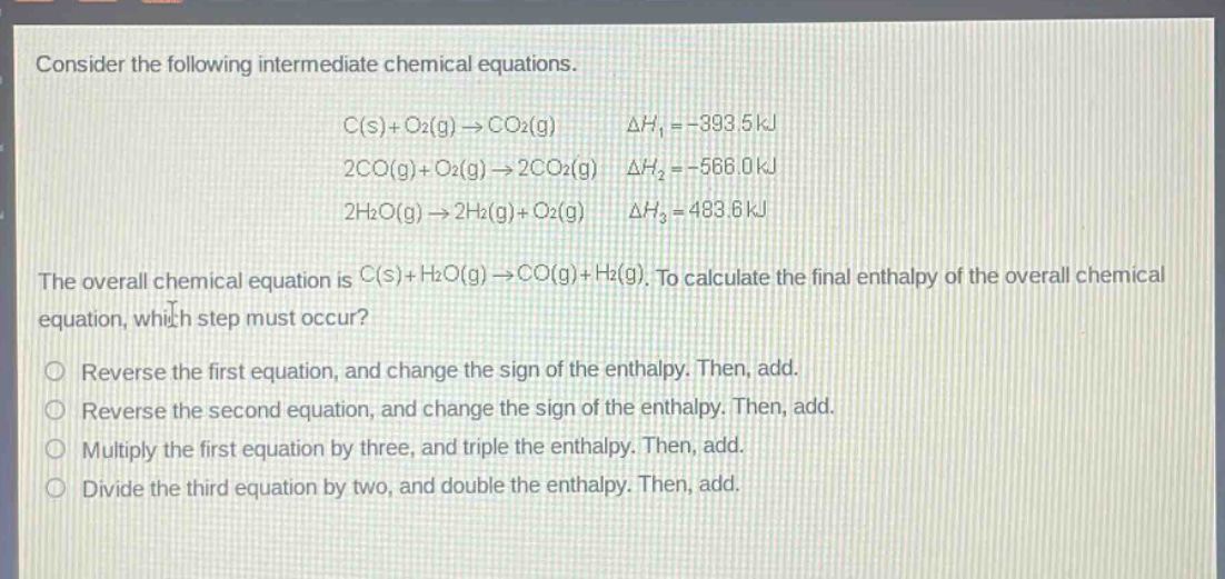 consider the following intermediate chemical equations. c(s)+o2(g)→co2(g) δh1 = -393.5 kj 2co(g)+o2(g)→2co2(g) δh2 = -566.0 kj 2h2o(g)→2h2(g)+o2(g) δh3 = 483.6 kj the overall chemical equation is c(s)+h2o(g)→co(g)+h2(g). to calculate the final enthalpy of the overall chemical equation, which step must occur? reverse the first equation, and change the sign of the enthalpy. then, add. reverse the second equation, and change the sign of the enthalpy. then, add. multiply the first equation by three, and triple the enthalpy. then, add. divide the third equation by two, and double the enthalpy. then, add.