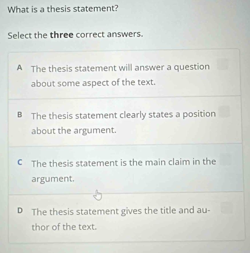 what is a thesis statement? select the three correct answers. a the thesis statement will answer a question about some aspect of the text. b the thesis statement clearly states a position about the argument. c the thesis statement is the main claim in the argument. d the thesis statement gives the title and author of the text.