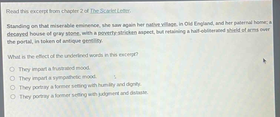 read this excerpt from chapter 2 of the scarlet letter. standing on that miserable eminence, she saw again her native village, in old england, and her paternal home; a decayed house of gray stone, with a poverty - stricken aspect, but retaining a half - obliterated shield of arms over the portal, in token of antique gentility. what is the effect of the underlined words in this excerpt? they impart a frustrated mood. they impart a sympathetic mood. they portray a former setting with humility and dignity. they portray a former setting with judgment and distaste.