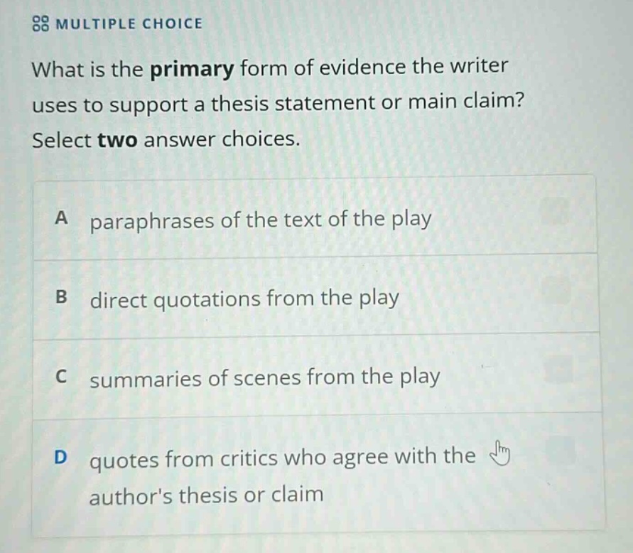multiple choice what is the primary form of evidence the writer uses to support a thesis statement or main claim? select two answer choices. a paraphrases of the text of the play b direct quotations from the play c summaries of scenes from the play d quotes from critics who agree with the authors thesis or claim