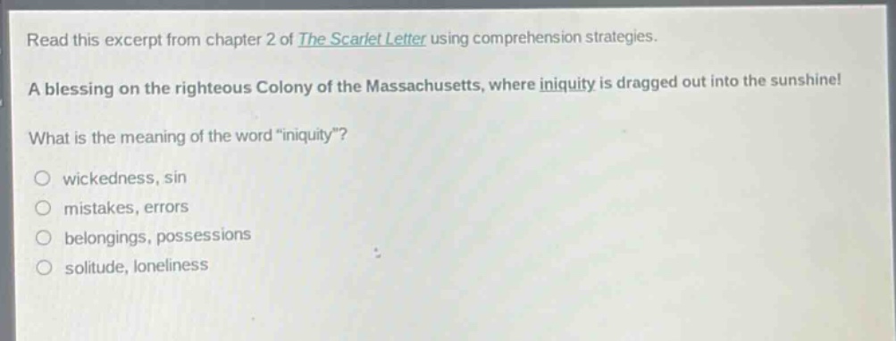 read this excerpt from chapter 2 of the scarlet letter using comprehension strategies. a blessing on the righteous colony of the massachusetts, where iniquity is dragged out into the sunshine! what is the meaning of the word “iniquity”? wickedness, sin mistakes, errors belongings, possessions solitude, loneliness