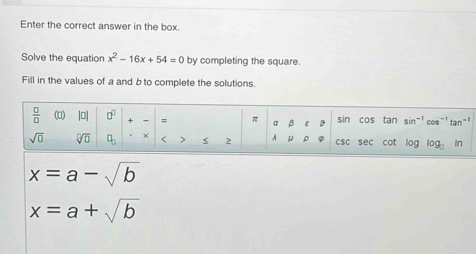 enter the correct answer in the box. solve the equation x² - 16x + 54 = 0 by completing the square. fill in the values of a and b to complete the solutions. x = a - √b x = a + √b