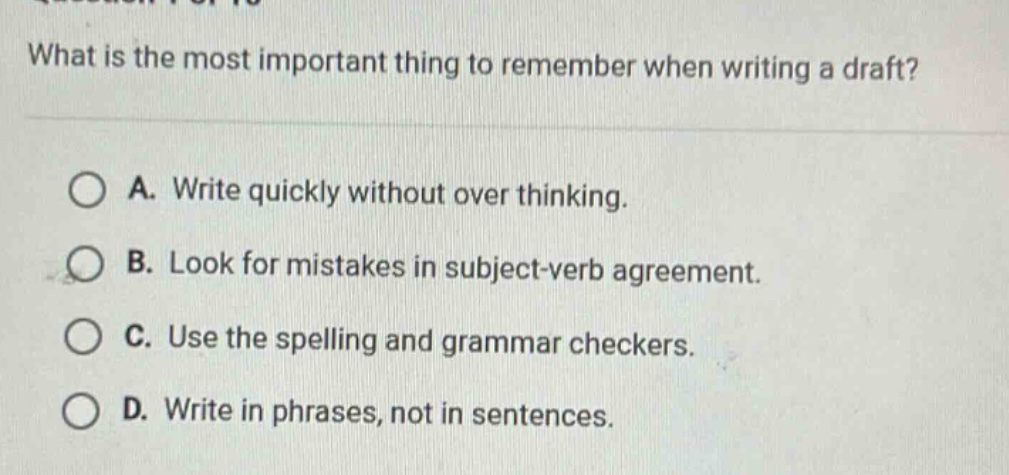 what is the most important thing to remember when writing a draft?\na. write quickly without over thinking.\nb. look for mistakes in subject - verb agreement.\nc. use the spelling and grammar checkers.\nd. write in phrases, not in sentences.