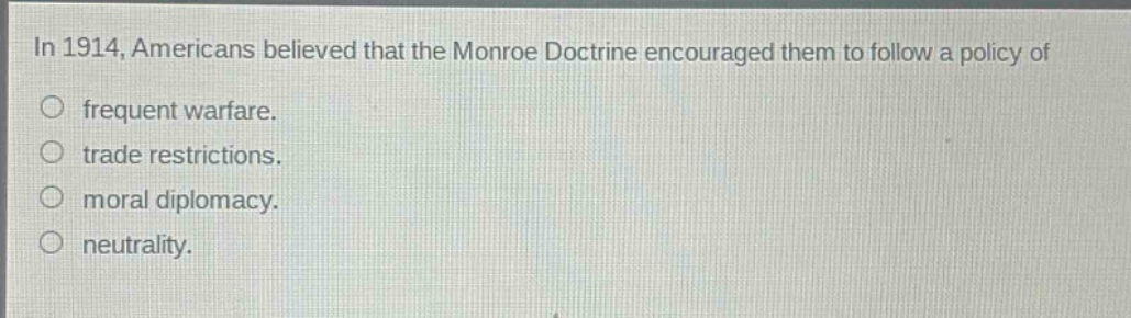 in 1914, americans believed that the monroe doctrine encouraged them to follow a policy of\nfrequent warfare.\ntrade restrictions.\nmoral diplomacy.\nneutrality.