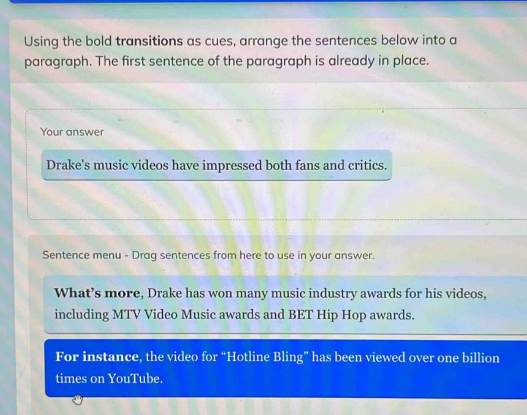 using the bold transitions as cues, arrange the sentences below into a paragraph. the first sentence of the paragraph is already in place. your answer drakes music videos have impressed both fans and critics. sentence menu - drag sentences from here to use in your answer. whats more, drake has won many music industry awards for his videos, including mtv video music awards and bet hip hop awards. for instance, the video for \hotline bling\ has been viewed over one billion times on youtube.
