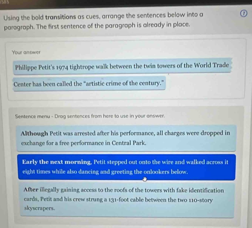 using the bold transitions as cues, arrange the sentences below into a paragraph. the first sentence of the paragraph is already in place. your answer philippe petits 1974 tightrope walk between the twin towers of the world trade center has been called the “artistic crime of the century.” sentence menu - drag sentences from here to use in your answer. although petit was arrested after his performance, all charges were dropped in exchange for a free performance in central park. early the next morning, petit stepped out onto the wire and walked across it eight times while also dancing and greeting the onlookers below. after illegally gaining access to the roofs of the towers with fake identification cards, petit and his crew strung a 131 - foot cable between the two 110 - story skyscrapers.