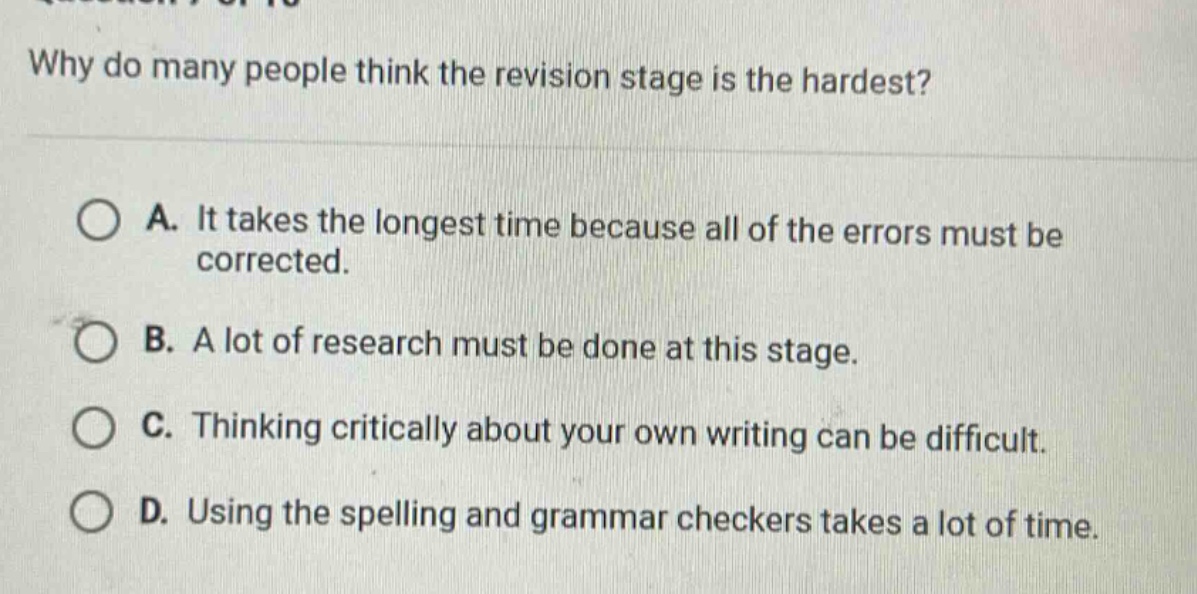 why do many people think the revision stage is the hardest?\na. it takes the longest time because all of the errors must be corrected.\nb. a lot of research must be done at this stage.\nc. thinking critically about your own writing can be difficult.\nd. using the spelling and grammar checkers takes a lot of time.