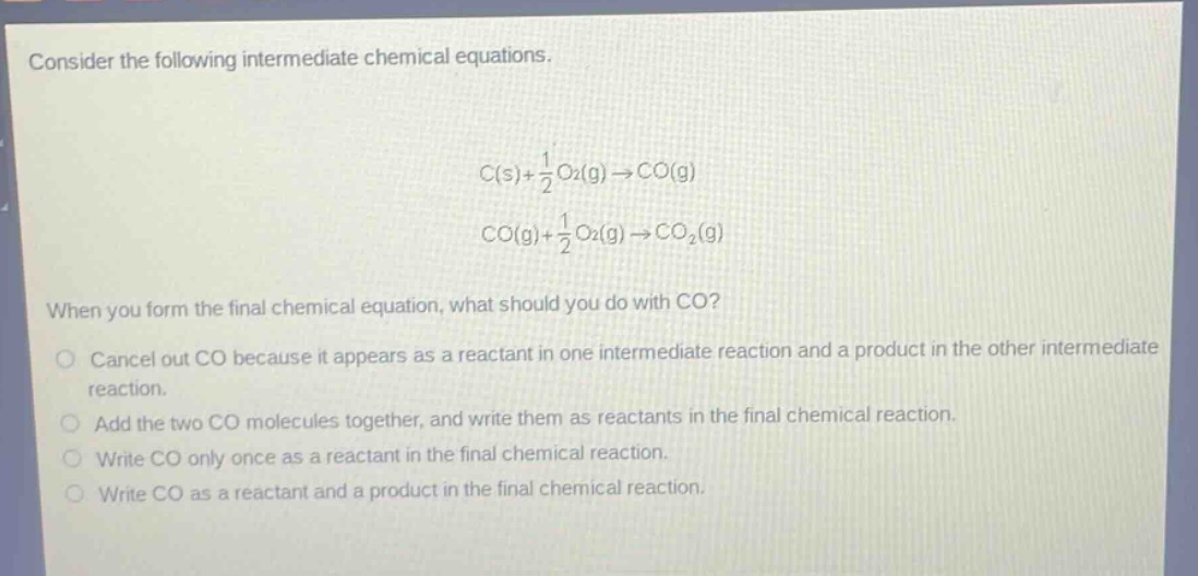 consider the following intermediate chemical equations. c(s)+1/2o2(g)→co(g) co(g)+1/2o2(g)→co2(g) when you form the final chemical equation, what should you do with co? cancel out co because it appears as a reactant in one intermediate reaction and a product in the other intermediate reaction. add the two co molecules together, and write them as reactants in the final chemical reaction. write co only once as a reactant in the final chemical reaction. write co as a reactant and a product in the final chemical reaction.