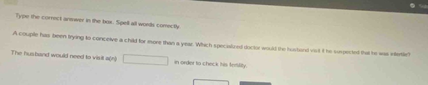 type the correct answer in the box. spell all words correctly. a couple has been trying to conceive a child for more than a year. which specialized doctor would the husband visit if he suspected that he was infertile? the husband would need to visit a(n) in order to check his fertility.