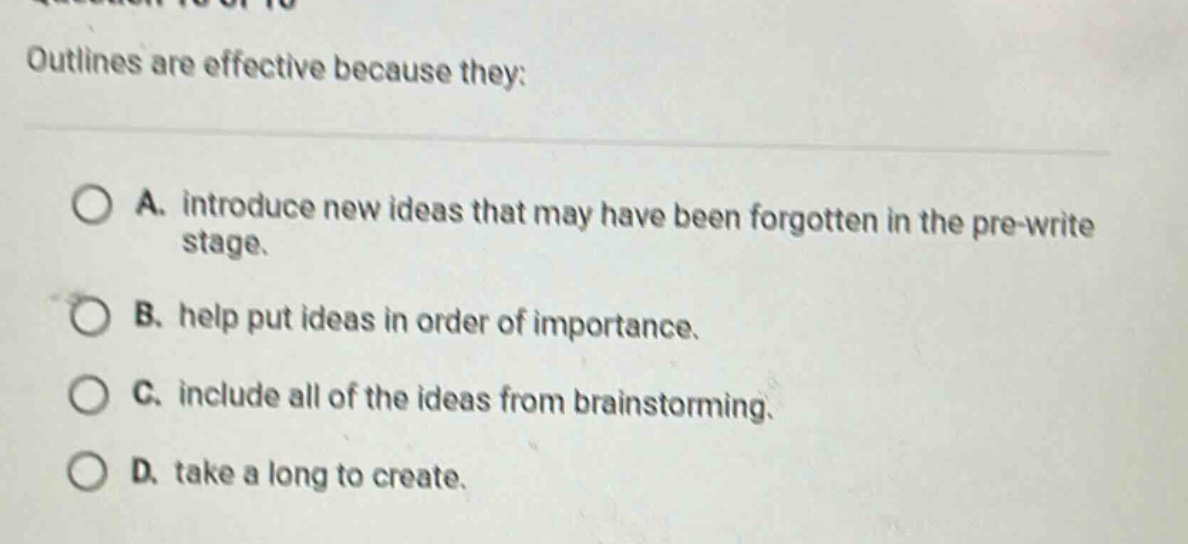 outlines are effective because they: a. introduce new ideas that may have been forgotten in the pre - write stage. b. help put ideas in order of importance. c. include all of the ideas from brainstorming. d. take a long to create.