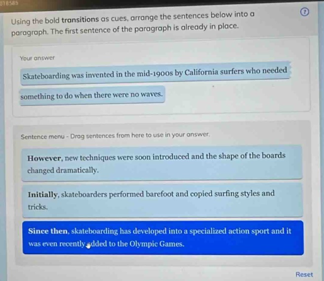 using the bold transitions as cues, arrange the sentences below into a paragraph. the first sentence of the paragraph is already in place. your answer skateboarding was invented in the mid - 1900s by california surfers who needed something to do when there were no waves. sentence menu - drag sentences from here to use in your answer. however, new techniques were soon introduced and the shape of the boards changed dramatically. initially, skateboarders performed barefoot and copied surfing styles and tricks. since then, skateboarding has developed into a specialized action sport and it was even recently added to the olympic games.