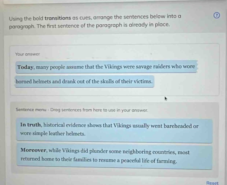 using the bold transitions as cues, arrange the sentences below into a paragraph. the first sentence of the paragraph is already in place. your answer today, many people assume that the vikings were savage raiders who wore horned helmets and drank out of the skulls of their victims. sentence menu - drag sentences from here to use in your answer. in truth, historical evidence shows that vikings usually went bareheaded or wore simple leather helmets. moreover, while vikings did plunder some neighboring countries, most returned home to their families to resume a peaceful life of farming.