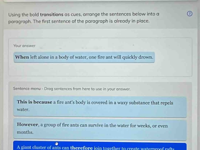 using the bold transitions as cues, arrange the sentences below into a paragraph. the first sentence of the paragraph is already in place. your answer when left alone in a body of water, one fire ant will quickly drown. sentence menu - drag sentences from here to use in your answer. this is because a fire ants body is covered in a waxy substance that repels water. however, a group of fire ants can survive in the water for weeks, or even months. a giant cluster of ants can therefore join together to create waterproof rafts