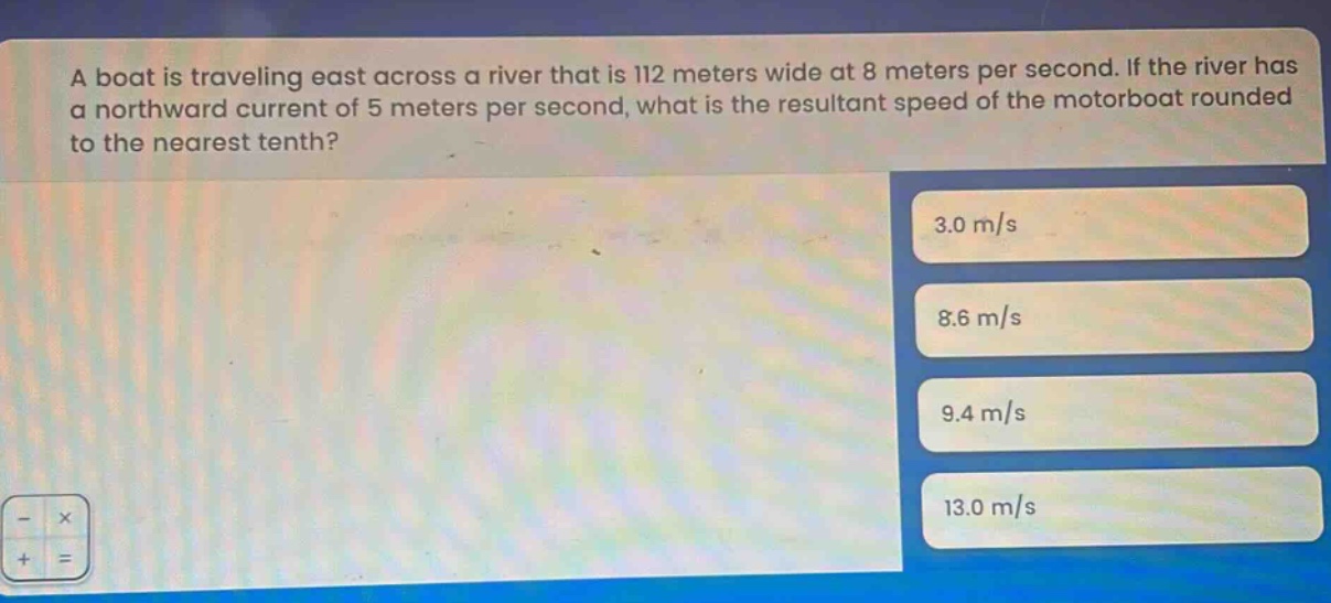 a boat is traveling east across a river that is 112 meters wide at 8 meters per second. if the river has a northward current of 5 meters per second, what is the resultant speed of the motorboat rounded to the nearest tenth? 3.0 m/s 8.6 m/s 9.4 m/s 13.0 m/s
