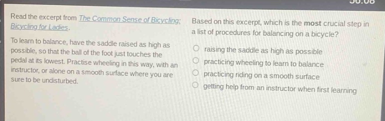 read the excerpt from the common sense of bicycling: bicycling for ladies. to learn to balance, have the saddle raised as high as possible, so that the ball of the foot just touches the pedal at its lowest. practise wheeling in this way, with an instructor, or alone on a smooth surface where you are sure to be undisturbed. based on this excerpt, which is the most crucial step in a list of procedures for balancing on a bicycle? raising the saddle as high as possible practicing wheeling to learn to balance practicing riding on a smooth surface getting help from an instructor when first learning