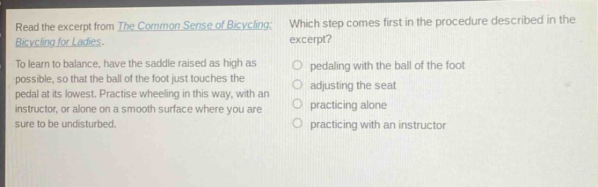 read the excerpt from the common sense of bicycling: bicycling for ladies. to learn to balance, have the saddle raised as high as possible, so that the ball of the foot just touches the pedal at its lowest. practise wheeling in this way, with an instructor, or alone on a smooth surface where you are sure to be undisturbed. which step comes first in the procedure described in the excerpt? pedaling with the ball of the foot adjusting the seat practicing alone practicing with an instructor