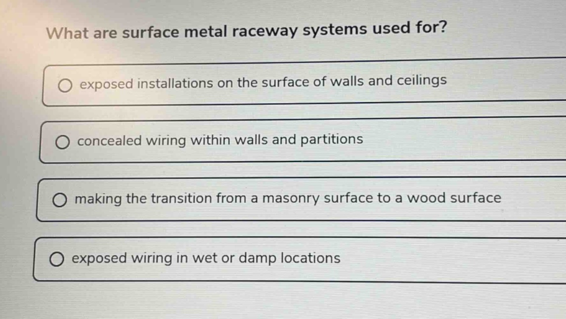 what are surface metal raceway systems used for? exposed installations on the surface of walls and ceilings concealed wiring within walls and partitions making the transition from a masonry surface to a wood surface exposed wiring in wet or damp locations