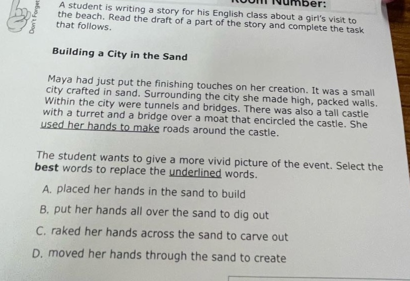 a student is writing a story for his english class about a girls visit to the beach. read the draft of a part of the story and complete the task that follows. building a city in the sand maya had just put the finishing touches on her creation. it was a small city crafted in sand. surrounding the city she made high, packed walls. within the city were tunnels and bridges. there was also a tall castle with a turret and a bridge over a moat that encircled the castle. she used her hands to make roads around the castle. the student wants to give a more vivid picture of the event. select the best words to replace the underlined words. a. placed her hands in the sand to build b. put her hands all over the sand to dig out c. raked her hands across the sand to carve out d. moved her hands through the sand to create