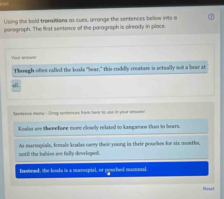 using the bold transitions as cues, arrange the sentences below into a paragraph. the first sentence of the paragraph is already in place. your answer though often called the koala \bear,\ this cuddly creature is actually not a bear at all. sentence menu - drag sentences from here to use in your answer. koalas are therefore more closely related to kangaroos than to bears. as marsupials, female koalas carry their young in their pouches for six months, until the babies are fully developed. instead, the koala is a marsupial, or pouched mammal.