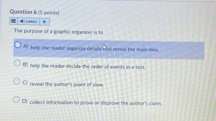 question 6 (5 points) listen the purpose of a graphic organizer is to a) help the reader organize details that reveal the main idea. b) help the reader decide the order of events in a text. c) reveal the authors point of view. d) collect information to prove or disprove the authors claim.