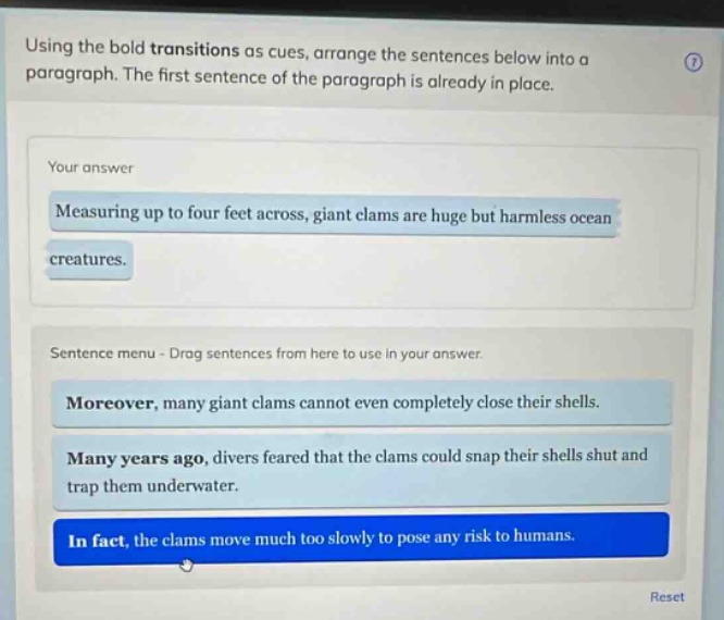 using the bold transitions as cues, arrange the sentences below into a paragraph. the first sentence of the paragraph is already in place. your answer measuring up to four feet across, giant clams are huge but harmless ocean creatures. sentence menu - drag sentences from here to use in your answer. moreover, many giant clams cannot even completely close their shells. many years ago, divers feared that the clams could snap their shells shut and trap them underwater. in fact, the clams move much too slowly to pose any risk to humans.