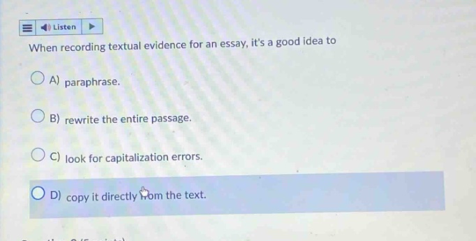 when recording textual evidence for an essay, its a good idea to a) paraphrase. b) rewrite the entire passage. c) look for capitalization errors. d) copy it directly from the text.