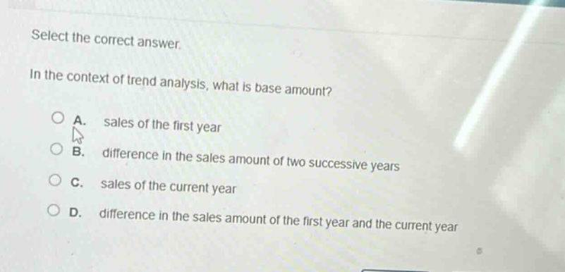 select the correct answer. in the context of trend analysis, what is base amount? a. sales of the first year b. difference in the sales amount of two successive years c. sales of the current year d. difference in the sales amount of the first year and the current year