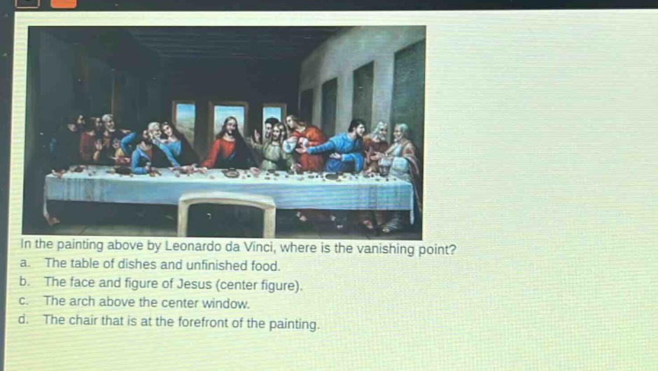 in the painting above by leonardo da vinci, where is the vanishing point? a. the table of dishes and unfinished food. b. the face and figure of jesus (center figure). c. the arch above the center window. d. the chair that is at the forefront of the painting.