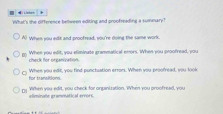 whats the difference between editing and proofreading a summary?\na) when you edit and proofread, youre doing the same work.\nb) when you edit, you eliminate grammatical errors. when you proofread, you check for organization.\nc) when you edit, you find punctuation errors. when you proofread, you look for transitions.\nd) when you edit, you check for organization. when you proofread, you eliminate grammatical errors.