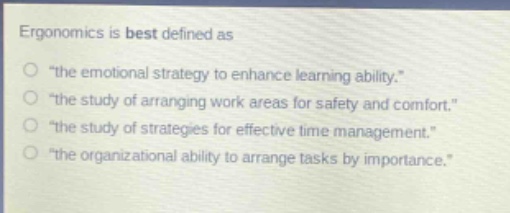 ergonomics is best defined as\n“the emotional strategy to enhance learning ability.”\n“the study of arranging work areas for safety and comfort.”\n“the study of strategies for effective time management.”\n“the organizational ability to arrange tasks by importance.”