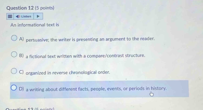 question 12 (5 points) listen an informational text is a) persuasive; the writer is presenting an argument to the reader. b) a fictional text written with a compare/contrast structure. c) organized in reverse chronological order. d) a writing about different facts, people, events, or periods in history.