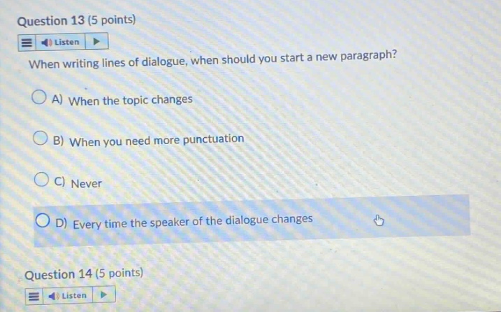 question 13 (5 points) listen when writing lines of dialogue, when should you start a new paragraph? a) when the topic changes b) when you need more punctuation c) never d) every time the speaker of the dialogue changes question 14 (5 points) listen