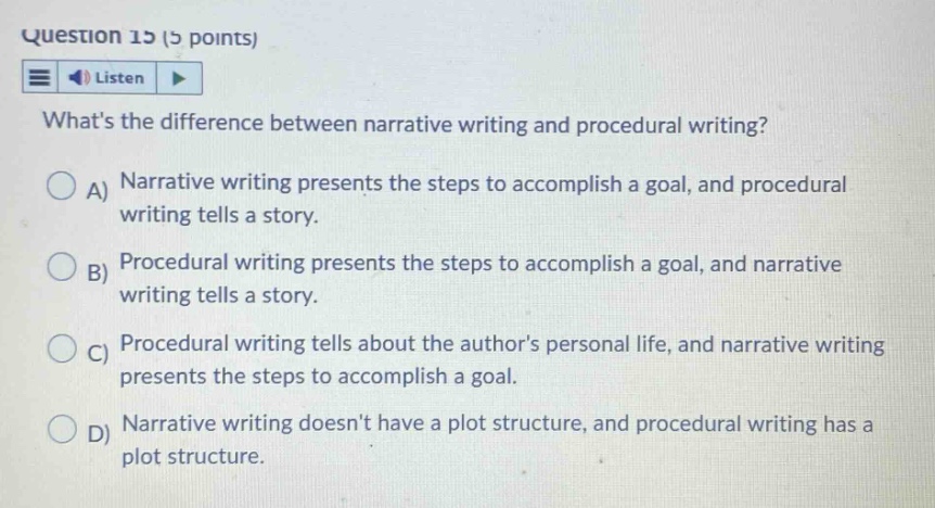 question 15 (5 points) listen whats the difference between narrative writing and procedural writing? a) narrative writing presents the steps to accomplish a goal, and procedural writing tells a story. b) procedural writing presents the steps to accomplish a goal, and narrative writing tells a story. c) procedural writing tells about the authors personal life, and narrative writing presents the steps to accomplish a goal. d) narrative writing doesnt have a plot structure, and procedural writing has a plot structure.