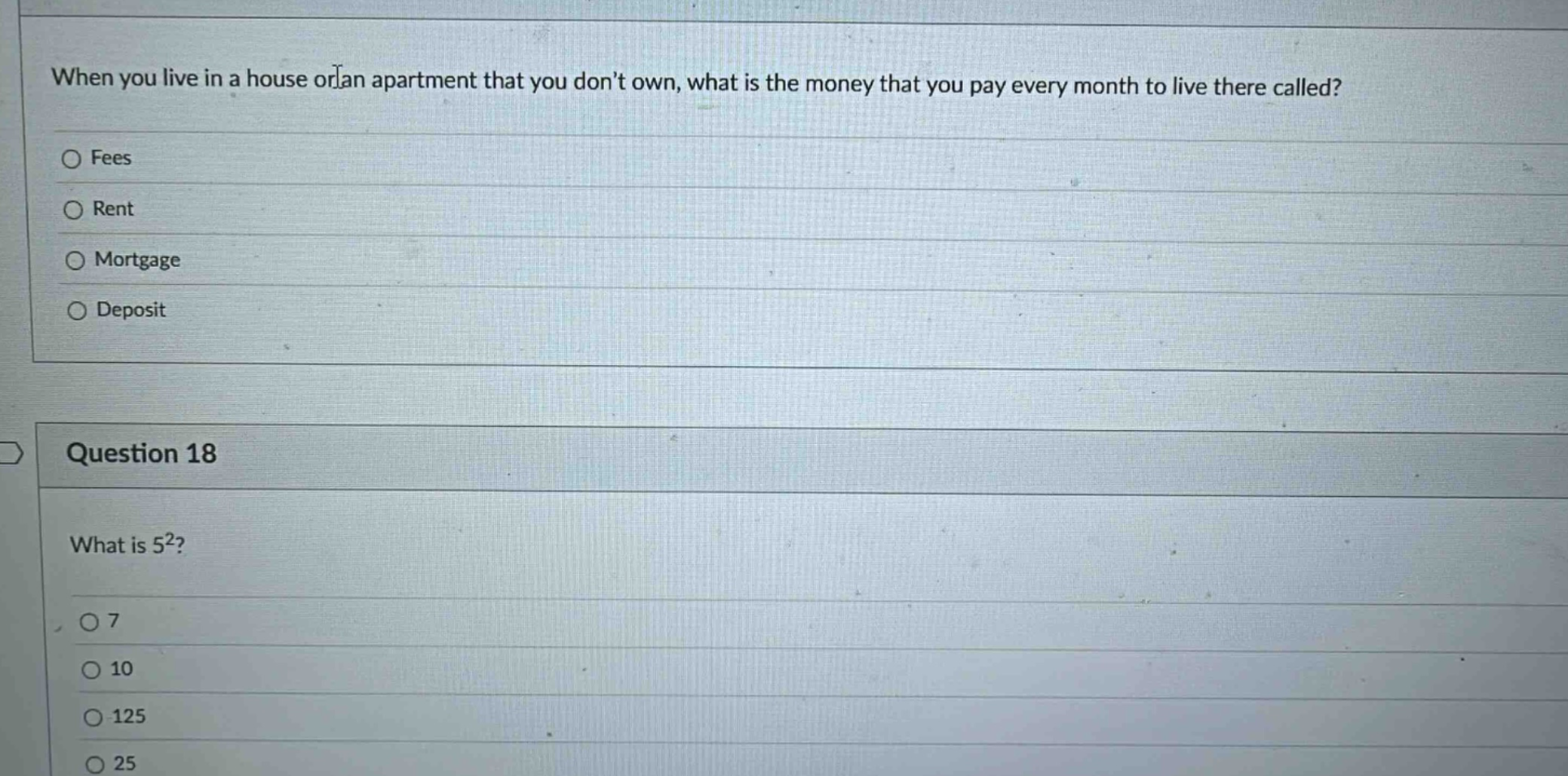when you live in a house or an apartment that you don’t own, what is the money that you pay every month to live there called?\nfees\nrent\nmortgage\ndeposit\nquestion 18\nwhat is 5²?\n7\n10\n125\n25
