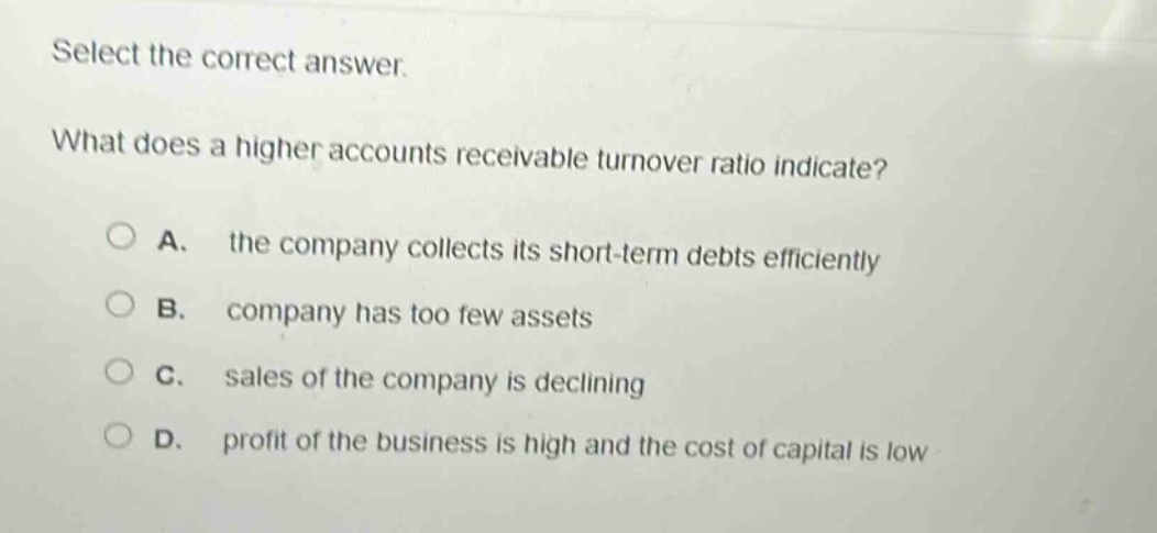 select the correct answer. what does a higher accounts receivable turnover ratio indicate? a. the company collects its short - term debts efficiently b. company has too few assets c. sales of the company is declining d. profit of the business is high and the cost of capital is low