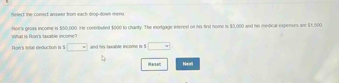 select the correct answer from each drop - down menu. rons gross income is $50,000. he contributed $500 to charity. the mortgage interest on his first home is $3,000 and his medical expenses are $1,500. what is rons taxable income? rons total deduction is $ and his taxable income is $ . reset next